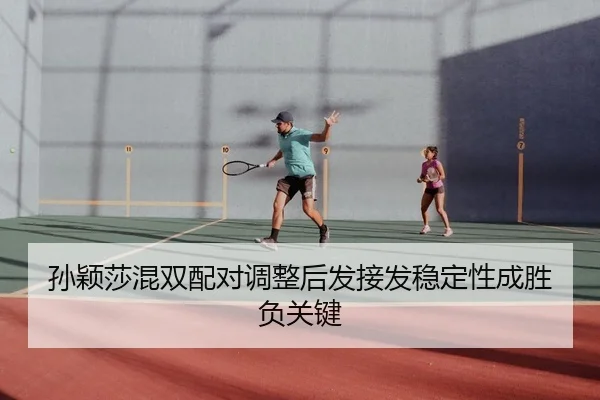 孙颖莎混双配对调整后发接发稳定性成胜负关键