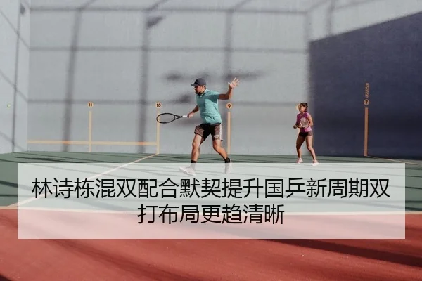 林诗栋混双配合默契提升国乒新周期双打布局更趋清晰